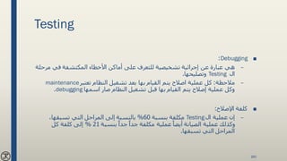 Testing
■Debugging:
–‫مرح‬ ‫في‬ ‫المكتشفة‬ ‫األخطاء‬ ‫أماكن‬ ‫على‬ ‫للتعرف‬ ‫تشخيصية‬ ‫إجرائية‬ ‫عن‬ ‫عبارة‬ ‫هي‬‫لة‬
‫ال‬Testing‫وتصليحها‬.
–‫مالحظة‬:‫تعتبر‬ ‫النظام‬ ‫تشغيل‬ ‫بعد‬ ‫بها‬ ‫القيام‬ ‫يتم‬ ‫اصالح‬ ‫عملية‬ ‫كل‬maintenance
‫اسمها‬ ‫صار‬ ‫النظام‬ ‫تشغيل‬ ‫قبل‬ ‫بها‬ ‫القيام‬ ‫يتم‬ ‫إصالح‬ ‫عملية‬ ‫وكل‬debugging.
■‫اإلصالح‬ ‫كلفة‬:
–‫ال‬ ‫عملية‬ ‫إن‬Testing‫بنسبة‬ ‫مكلفة‬60%،‫تسبقها‬ ‫التي‬ ‫المراحل‬ ‫إلى‬ ‫بالنسبة‬
‫بنسبة‬ ً‫جدا‬ ً‫جدا‬ ‫مكلفة‬ ‫عملية‬ ً‫أيضا‬ ‫الصيانة‬ ‫عملية‬ ‫وكذلك‬21%‫كل‬ ‫كلفة‬ ‫إلى‬
‫تسبقها‬ ‫التي‬ ‫المراحل‬.
160
 