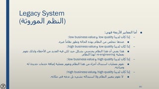 Legacy System
(‫الموروثة‬ ‫)النظم‬
■‫فهي‬ ‫األربعة‬ ‫المعايير‬ ‫أما‬:
–‫لدينا‬ ‫كان‬ ‫إذا‬low quality‫و‬low business value:
■‫غيره‬ ً‫نظاما‬ ‫ونطور‬ ‫الحالة‬ ‫بهذه‬ ‫النظام‬ ‫من‬ ‫نتخلص‬ ‫عندها‬.
–‫لدينا‬ ‫كان‬ ‫إذا‬low quality‫و‬high business value:
■‫نقوم‬ ‫ولذلك‬ ‫األخطاء‬ ‫من‬ ‫العديد‬ ‫فيه‬ ‫لكن‬ ‫جيد‬ ‫بشكل‬ ‫يخدمني‬ ‫النظام‬ ‫هذا‬ ‫أن‬ ‫يعني‬ ‫هذا‬
‫بعملية‬re-engineering‫النظام‬ ‫لهذا‬.
–‫لدينا‬ ‫كان‬ ‫إذا‬high quality‫و‬low business value:
■‫له‬ ‫جديدة‬ ‫خدمات‬ ‫إضافة‬ ‫بعملية‬ ‫ونقوم‬ ‫النظام‬ ‫هذا‬ ‫من‬ ‫أجزاء‬ ‫استبدال‬ ‫بعمليات‬ ‫نقوم‬
‫وصيانته‬.
–‫لدينا‬ ‫كان‬ ‫إذا‬high quality‫و‬high businessvalue:
■‫مكانه‬ ‫في‬ ‫ندعه‬ ‫بل‬ ‫بشيء‬ ‫استبداله‬ ‫وال‬ ‫النظام‬ ‫بتغيير‬ ‫نقوم‬ ‫ال‬.
161
 