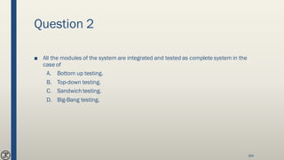 Question 2
■ All the modules of the system are integrated and tested as complete system in the
case of
A. Bottom up testing.
B. Top-down testing.
C. Sandwich testing.
D. Big-Bang testing.
164
 