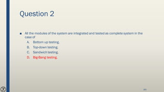 Question 2
■ All the modules of the system are integrated and tested as complete system in the
case of
A. Bottom up testing.
B. Top-down testing.
C. Sandwich testing.
D. Big-Bang testing.
165
 