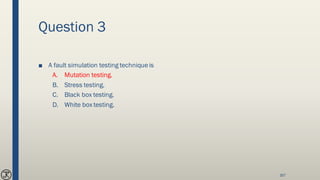 Question 3
■ A fault simulation testing techniqueis
A. Mutation testing.
B. Stress testing.
C. Black box testing.
D. White box testing.
167
 