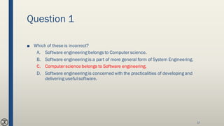 Question 1
■ Which of these is incorrect?
A. Software engineering belongs to Computer science.
B. Software engineering is a part of more general form of System Engineering.
C. Computer science belongs to Software engineering.
D. Software engineering is concerned with the practicalities of developing and
delivering useful software.
17
 