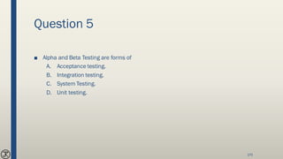 Question 5
■ Alpha and Beta Testing are forms of
A. Acceptance testing.
B. Integration testing.
C. System Testing.
D. Unit testing.
170
 