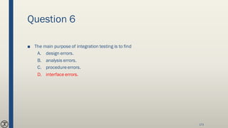Question 6
■ The main purpose of integration testing is to find
A. design errors.
B. analysis errors.
C. procedureerrors.
D. interface errors.
173
 