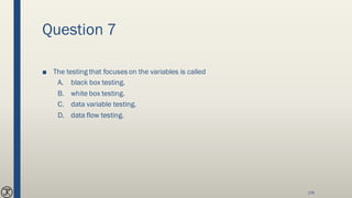 Question 7
■ The testing that focuses on the variables is called
A. black box testing.
B. white box testing.
C. data variable testing.
D. data flow testing.
174
 