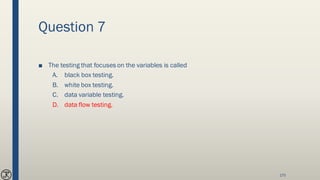 Question 7
■ The testing that focuses on the variables is called
A. black box testing.
B. white box testing.
C. data variable testing.
D. data flow testing.
175
 
