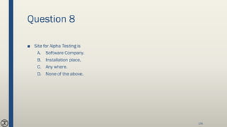 Question 8
■ Site for Alpha Testing is
A. Software Company.
B. Installation place.
C. Any where.
D. None of the above.
176
 