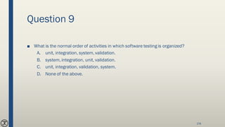 Question 9
■ What is the normal order of activities in which software testing is organized?
A. unit, integration, system, validation.
B. system, integration, unit, validation.
C. unit, integration, validation, system.
D. None of the above.
178
 