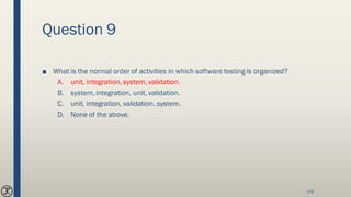 Question 9
■ What is the normal order of activities in which software testing is organized?
A. unit, integration, system, validation.
B. system, integration, unit, validation.
C. unit, integration, validation, system.
D. None of the above.
179
 