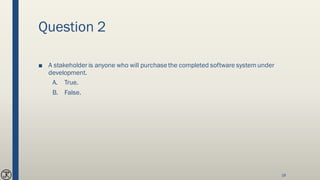 Question 2
■ A stakeholder is anyone who will purchasethe completed software systemunder
development.
A. True.
B. False.
18
 