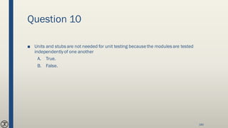 Question 10
■ Units and stubs are not needed for unit testing becausethe modules are tested
independentlyof one another
A. True.
B. False.
180
 
