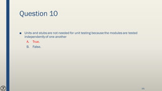 Question 10
■ Units and stubs are not needed for unit testing becausethe modules are tested
independentlyof one another
A. True.
B. False.
181
 