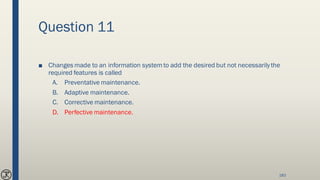 Question 11
■ Changes made to an information systemto add the desired but not necessarilythe
required features is called
A. Preventative maintenance.
B. Adaptive maintenance.
C. Corrective maintenance.
D. Perfective maintenance.
183
 