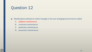 Question 12
■ Modifying the software to match changes in the ever changing environment is called
A. adaptive maintenance.
B. corrective maintenance.
C. perfective maintenance.
D. preventive maintenance.
185
 