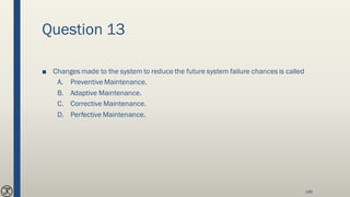 Question 13
■ Changes made to the system to reduce the future system failure chances is called
A. PreventiveMaintenance.
B. Adaptive Maintenance.
C. Corrective Maintenance.
D. Perfective Maintenance.
186
 