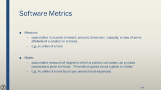 Software Metrics
■ Measure:
– quantitative indication of extent, amount, dimension, capacity, or size of some
attribute of a productor process.
– E.g., Number of errors
■ Metric:
– quantitative measure of degree to which a system, component or process
possessesa given attribute. “A handle or guess about a given attribute.”
– E.g., Number of errors found per person hours expended
189
 