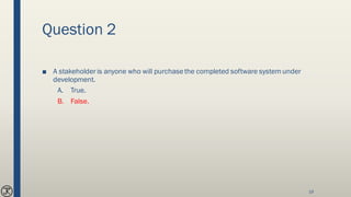 Question 2
■ A stakeholder is anyone who will purchasethe completed software systemunder
development.
A. True.
B. False.
19
 