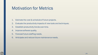 Motivation for Metrics
1. Estimate the cost & scheduleof future projects.
2. Evaluate the productivity impacts of new tools and techniques.
3. Establish productivity trends over time.
4. Improvesoftware quality.
5. Forecast future staffing needs.
6. Anticipate and reduce future maintenanceneeds.
190
 