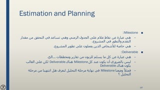 Estimation and Planning
■Milestone:
–‫مقدار‬ ‫من‬ ‫التحقق‬ ‫في‬ ‫تساعد‬ ‫وهي‬ ‫الزمني‬ ‫الجدول‬ ‫على‬ ‫عالم‬ ‫نقاط‬ ‫عن‬ ‫عبارة‬ ‫هي‬
،‫المشروع‬ ‫في‬ ‫والتطور‬ ‫التقدم‬
–‫المشروع‬ ‫تطوير‬ ‫على‬ ‫يعملون‬ ‫الذين‬ ‫لألشخاص‬ ‫خاصة‬ ‫هي‬.
■Deliverable:
–‫ومخططات‬ ‫تقارير‬ ‫من‬ ‫للزبون‬ ‫يسلم‬ ‫ما‬ ‫كل‬ ‫عن‬ ‫عبارة‬ ‫هي‬...‫الخ‬.
–‫كل‬ ‫عند‬ ‫يكون‬ ‫أن‬ ‫بالضروري‬ ‫ليس‬Milestone‫هناك‬Deliverable‫الغالب‬ ‫على‬ ‫لكن‬
‫هناك‬ ‫يكون‬Deliverable
–‫وضعنا‬ ً‫فمثال‬Milestone‫مرحلة‬ ‫من‬ ‫انتهينا‬ ‫هل‬ ‫لنعرف‬ ‫التحليل‬ ‫مرحلة‬ ‫نهاية‬ ‫في‬
‫؟‬ ‫التحليل‬
197
 