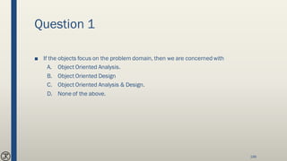 Question 1
■ If the objects focus on the problem domain, then we are concerned with
A. Object Oriented Analysis.
B. Object Oriented Design
C. Object Oriented Analysis & Design.
D. None of the above.
199
 