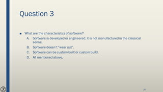 Question 3
■ What are the characteristicsof software?
A. Software is developed or engineered; it is not manufactured in the classical
sense.
B. Software doesn’t“wear out”.
C. Software can be custom built or custombuild.
D. All mentioned above.
20
 