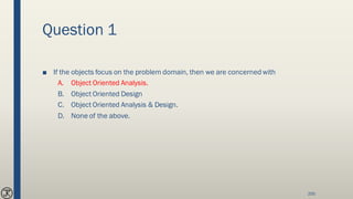 Question 1
■ If the objects focus on the problem domain, then we are concerned with
A. Object Oriented Analysis.
B. Object Oriented Design
C. Object Oriented Analysis & Design.
D. None of the above.
200
 