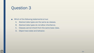 Question 3
■ Which of the following statements is true:
A. Abstract data types are the same as classes.
B. Abstract data types do not allow inheritance.
C. Classes cannot inherit from the same base class.
D. Object have state and behavior.
203
 