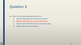 Question 3
■ Which of the following statements is true:
A. Abstract data types are the same as classes.
B. Abstract data types do not allow inheritance.
C. Classes cannot inherit from the same base class.
D. Object have state and behavior.
204
 