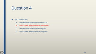 Question 4
■ SRD stands for:
A. Software requirements definition.
B. Structured requirements definition.
C. Software requirements diagram.
D. Structured requirements diagram.
206
 
