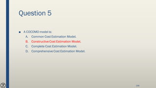 Question 5
■ A COCOMO model is:
A. Common Cost Estimation Model.
B. ConstructiveCost Estimation Model.
C. Complete Cost Estimation Model.
D. ComprehensiveCost Estimation Model.
208
 