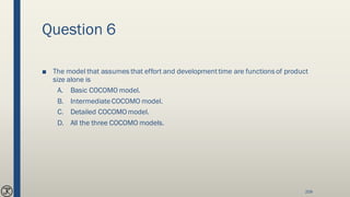 Question 6
■ The model that assumes that effort and developmenttime are functions of product
size alone is
A. Basic COCOMO model.
B. IntermediateCOCOMO model.
C. Detailed COCOMOmodel.
D. All the three COCOMO models.
209
 