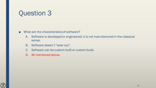 Question 3
■ What are the characteristicsof software?
A. Software is developed or engineered; it is not manufactured in the classical
sense.
B. Software doesn’t“wear out”.
C. Software can be custom built or custombuild.
D. All mentioned above.
21
 