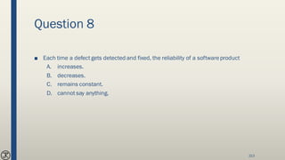 Question 8
■ Each time a defect gets detected and fixed, the reliability of a softwareproduct
A. increases.
B. decreases.
C. remains constant.
D. cannot say anything.
213
 