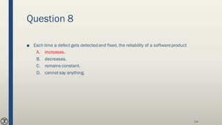 Question 8
■ Each time a defect gets detected and fixed, the reliability of a softwareproduct
A. increases.
B. decreases.
C. remains constant.
D. cannot say anything.
214
 