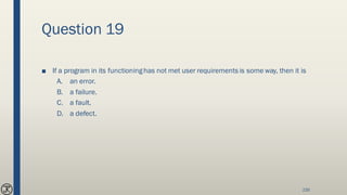 Question 19
■ If a program in its functioninghas not met user requirements is some way, then it is
A. an error.
B. a failure.
C. a fault.
D. a defect.
235
 