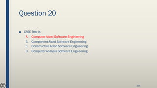 Question 20
■ CASE Tool is
A. Computer Aided Software Engineering
B. ComponentAided Software Engineering
C. ConstructiveAided Software Engineering
D. Computer Analysis Software Engineering
238
 