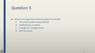 Question 5
■ What are the signs that a software project is in trouble?
A. The productscope is poorly defined.
B. Deadlines are unrealistic.
C. Changes are managed poorly.
D. All of the above.
24
 