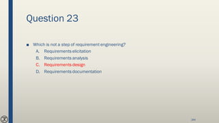 Question 23
■ Which is not a step of requirement engineering?
A. Requirements elicitation
B. Requirements analysis
C. Requirements design
D. Requirements documentation
244
 