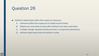 Question 26
■ Software deteriorates rather than wears out because
A. software suffers from exposure to hostile environments.
B. defects are more likely to arise after software has been used often.
C. multiple change requests introduceerrors in component interactions.
D. software spare parts become harder to order.
249
 