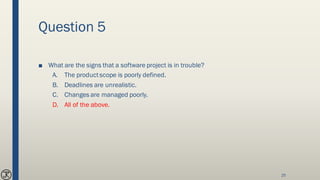 Question 5
■ What are the signs that a software project is in trouble?
A. The productscope is poorly defined.
B. Deadlines are unrealistic.
C. Changes are managed poorly.
D. All of the above.
25
 