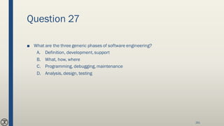 Question 27
■ What are the three generic phases of software engineering?
A. Definition, development, support
B. What, how, where
C. Programming, debugging, maintenance
D. Analysis, design, testing
251
 