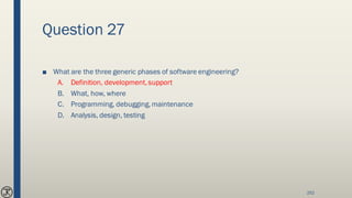 Question 27
■ What are the three generic phases of software engineering?
A. Definition, development, support
B. What, how, where
C. Programming, debugging, maintenance
D. Analysis, design, testing
252
 