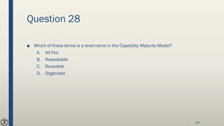 Question 28
■ Which of these terms is a level name in the Capability Maturity Model?
A. Ad hoc
B. Repeatable
C. Reusable
D. Organized
253
 