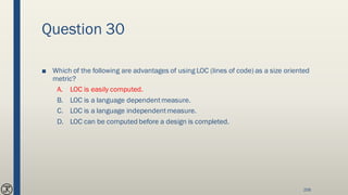 Question 30
■ Which of the following are advantages of using LOC (lines of code) as a size oriented
metric?
A. LOC is easily computed.
B. LOC is a language dependentmeasure.
C. LOC is a language independentmeasure.
D. LOC can be computed before a design is completed.
258
 