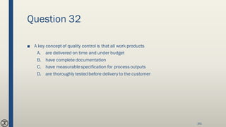 Question 32
■ A key concept of quality control is that all work products
A. are delivered on time and under budget
B. have complete documentation
C. have measurablespecification for process outputs
D. are thoroughly tested before delivery to the customer
261
 