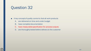 Question 32
■ A key concept of quality control is that all work products
A. are delivered on time and under budget
B. have complete documentation
C. have measurablespecification for process outputs
D. are thoroughly tested before delivery to the customer
262
 
