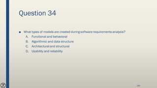 Question 34
■ What types of models are created during software requirements analysis?
A. Functional and behavioral
B. Algorithmic and data structure
C. Architecturaland structural
D. Usability and reliability
265
 