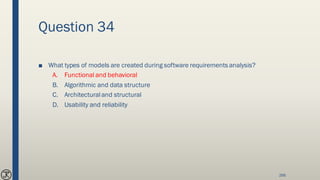 Question 34
■ What types of models are created during software requirements analysis?
A. Functional and behavioral
B. Algorithmic and data structure
C. Architecturaland structural
D. Usability and reliability
266
 