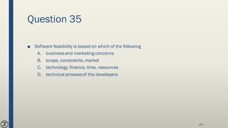Question 35
■ Software feasibility is based on which of the following
A. businessand marketing concerns
B. scope, constraints, market
C. technology, finance, time, resources
D. technical prowessof the developers
267
 