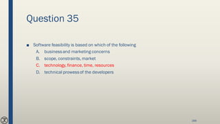 Question 35
■ Software feasibility is based on which of the following
A. businessand marketing concerns
B. scope, constraints, market
C. technology, finance, time, resources
D. technical prowessof the developers
268
 